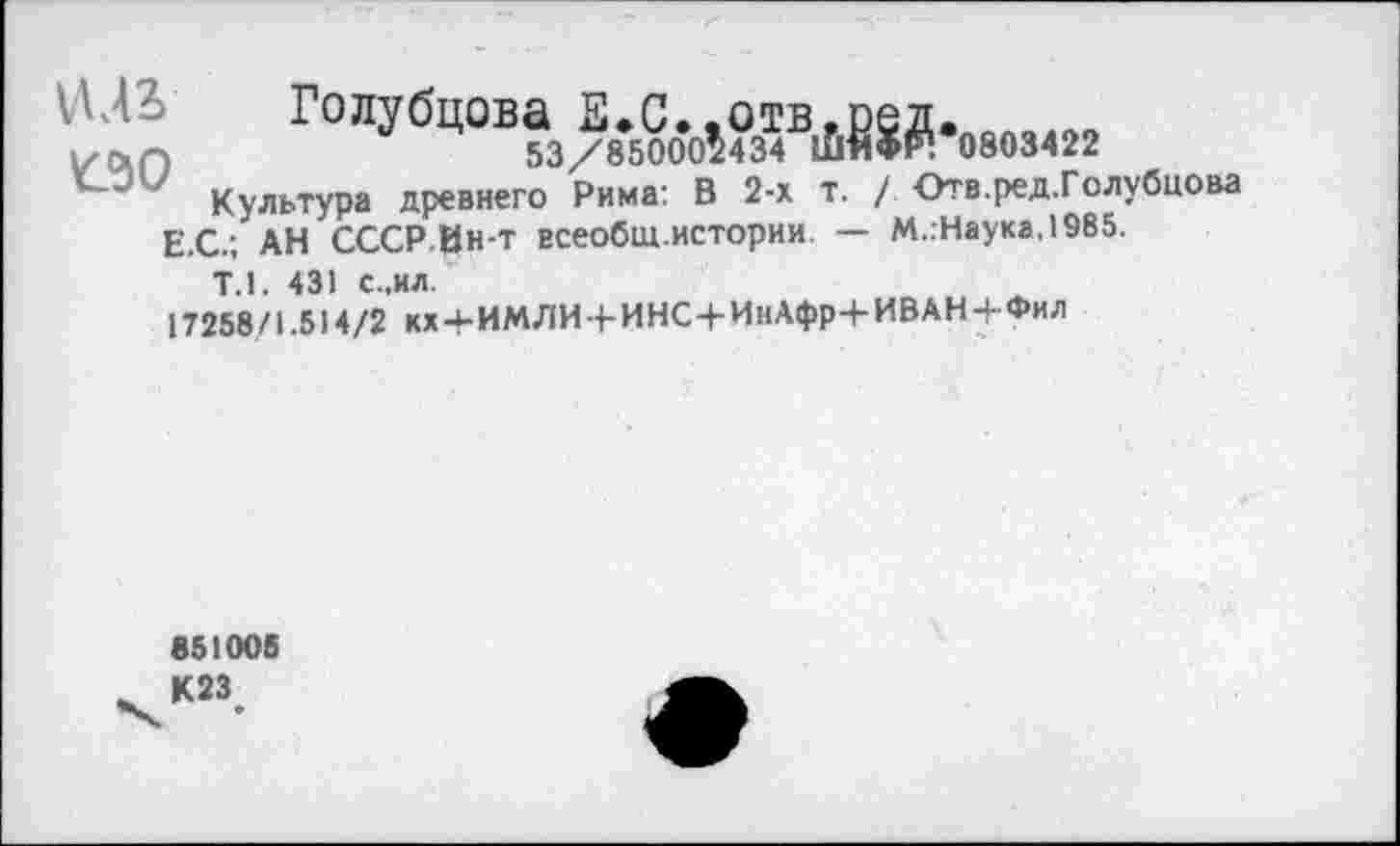 ﻿1Ц2> Голубцова Е.С..отв,ред.
Ь'СХП	53/85000^434 ЛЯФР! 0803422
у Культура древнего Рима: В 2-х т. / Отв.ред.Голубцова Е.С.; АН СССР.Ин-т всеобш истории — М.:Наука,1985.
Т.1. 431 с.,ил.
17258/1.514/2 кх+ИМЛИ-+-ИНС4-ИнАфр+ИВАН-|-Фил
851005
^К23#